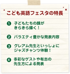 こども英語フェスタの特長 「子どもたちの顔がきらきら輝く!」 「バラエティ豊かな発表内容」 「グレアム先生といっしょにジャズチャンツ体験!」 「多彩なゲストや有志の先生方による発表」